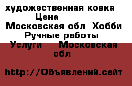 художественная ковка › Цена ­ 3 000 - Московская обл. Хобби. Ручные работы » Услуги   . Московская обл.